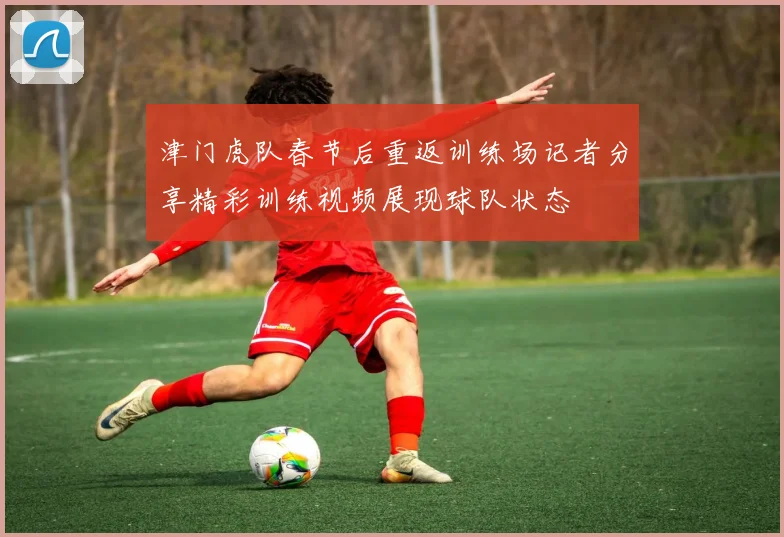 津门虎队春节后重返训练场记者分享精彩训练视频展现球队状态