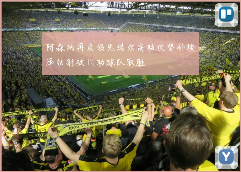 阿森纳再度领先诺尔高助攻替补埃泽劲射破门助球队取胜