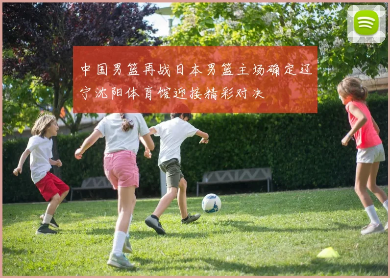 中国男篮再战日本男篮主场确定辽宁沈阳体育馆迎接精彩对决