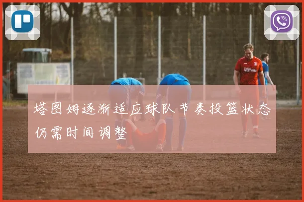 塔图姆逐渐适应球队节奏投篮状态仍需时间调整