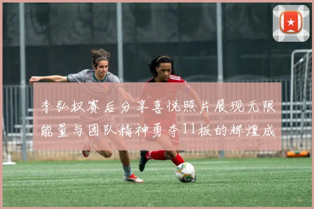李弘权赛后分享喜悦照片展现无限能量与团队精神勇夺11板的辉煌成就