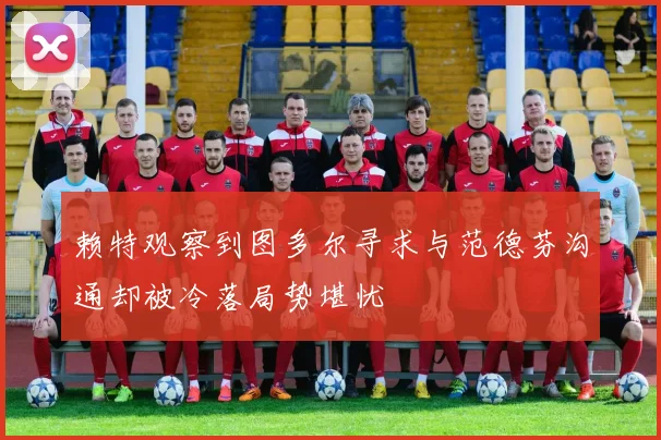 赖特观察到图多尔寻求与范德芬沟通却被冷落局势堪忧