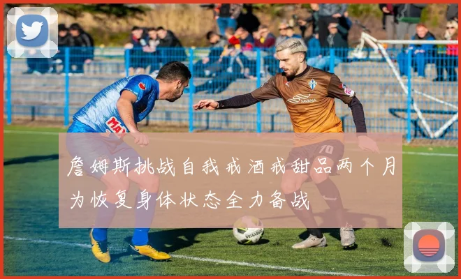 詹姆斯挑战自我戒酒戒甜品两个月为恢复身体状态全力备战