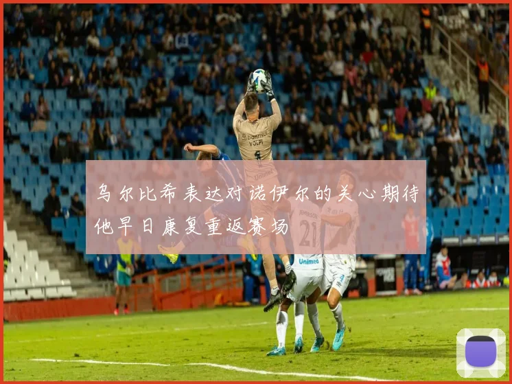 乌尔比希表达对诺伊尔的关心期待他早日康复重返赛场