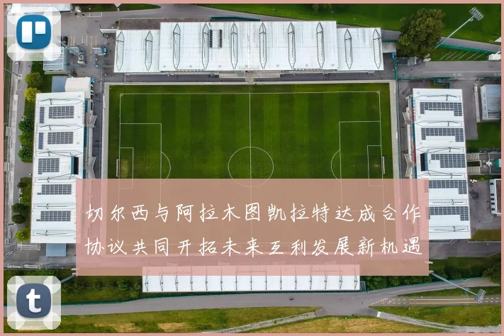 切尔西与阿拉木图凯拉特达成合作协议共同开拓未来互利发展新机遇