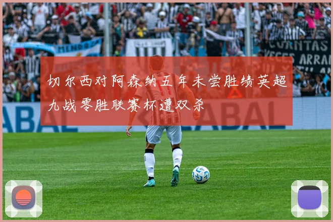 切尔西对阿森纳五年未尝胜绩英超九战零胜联赛杯遭双杀