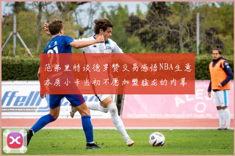 范弗里特谈德罗赞交易感悟NBA生意本质小卡当初不愿加盟猛龙的内幕揭秘