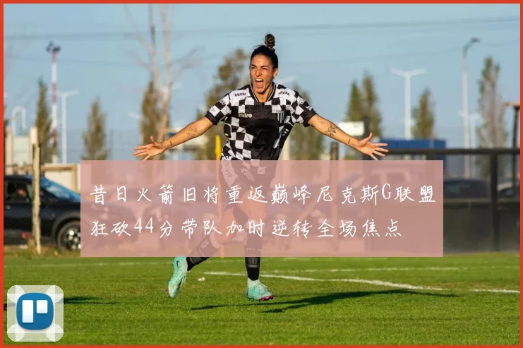 昔日火箭旧将重返巅峰尼克斯G联盟狂砍44分带队加时逆转全场焦点