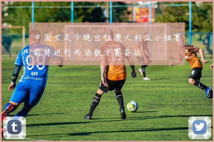 中国女足今晚出征澳大利亚小组赛前将进行两场教学赛备战