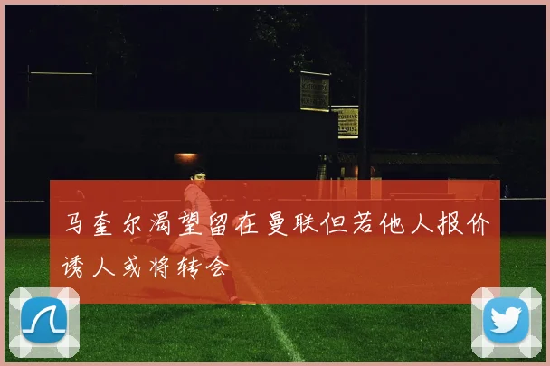 马奎尔渴望留在曼联但若他人报价诱人或将转会