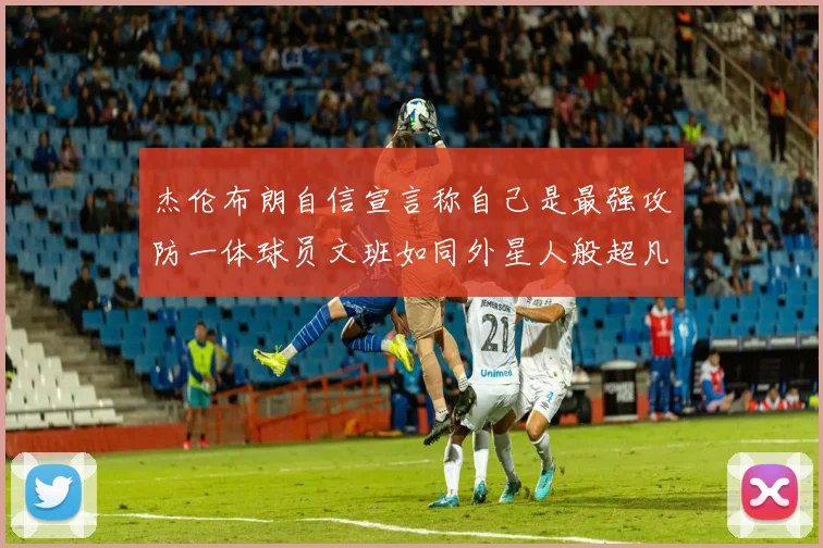 杰伦布朗自信宣言称自己是最强攻防一体球员文班如同外星人般超凡脱俗
