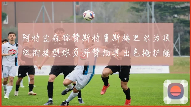 阿特金森称赞斯特鲁斯梅里尔为顶级衔接型球员并赞扬其出色掩护能力