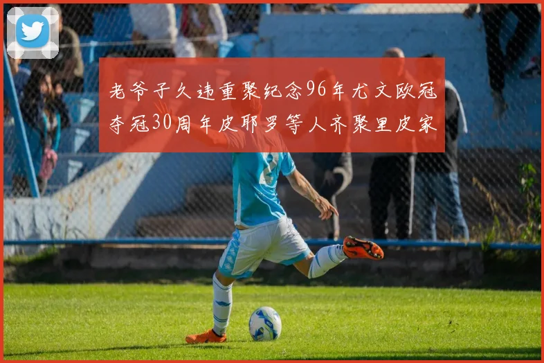老爷子久违重聚纪念96年尤文欧冠夺冠30周年皮耶罗等人齐聚里皮家