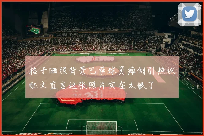 格子晒照背景巴萨球员瘫倒引热议配文直言这张照片实在太狠了