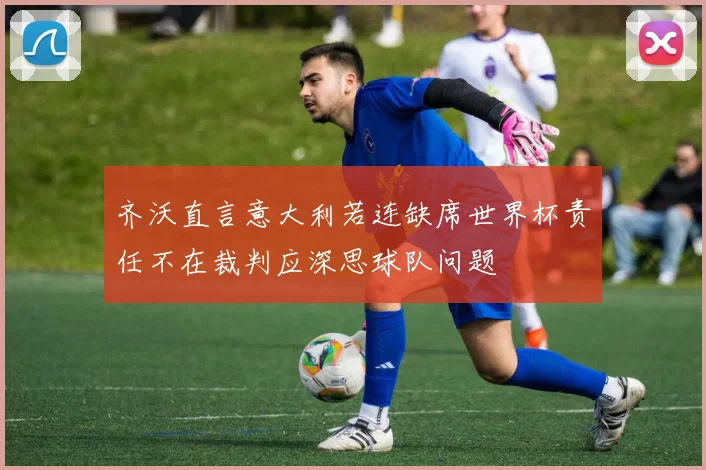齐沃直言意大利若连缺席世界杯责任不在裁判应深思球队问题