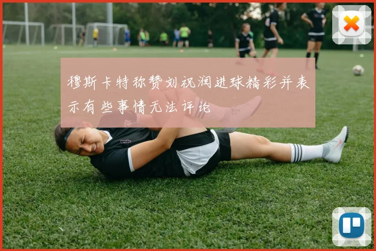 穆斯卡特称赞刘祝润进球精彩并表示有些事情无法评论