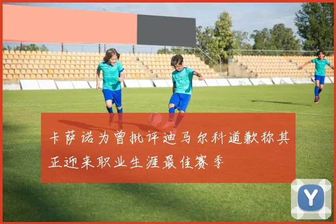 卡萨诺为曾批评迪马尔科道歉称其正迎来职业生涯最佳赛季