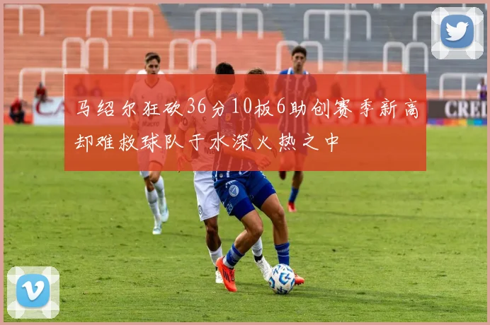 马绍尔狂砍36分10板6助创赛季新高却难救球队于水深火热之中