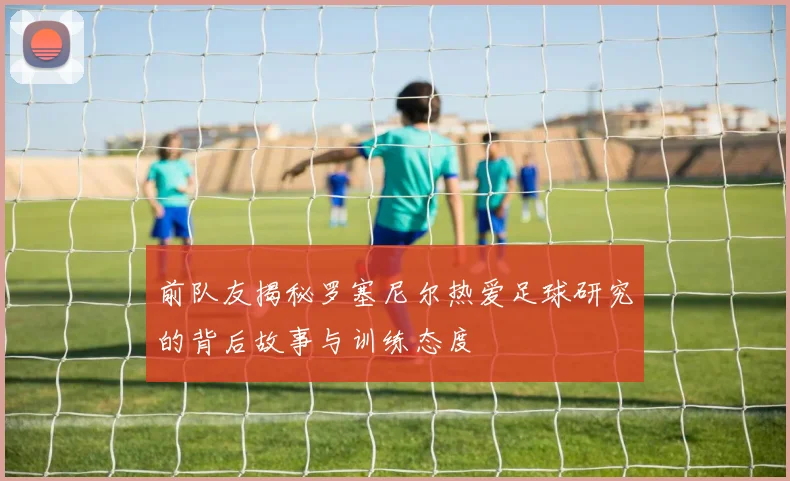 前队友揭秘罗塞尼尔热爱足球研究的背后故事与训练态度
