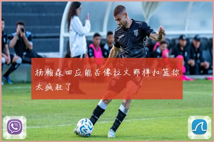 杨瀚森回应能否像拉文那样扣篮称太疯狂了