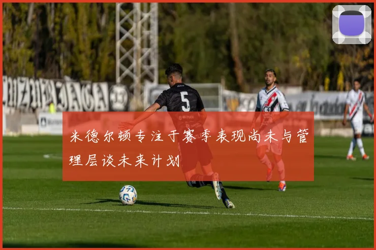 米德尔顿专注于赛季表现尚未与管理层谈未来计划