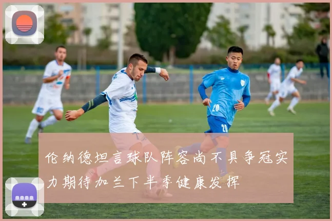 伦纳德坦言球队阵容尚不具争冠实力期待加兰下半季健康发挥