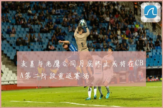 麦基与老鹰合同月底终止或将在CBA第二阶段重返赛场