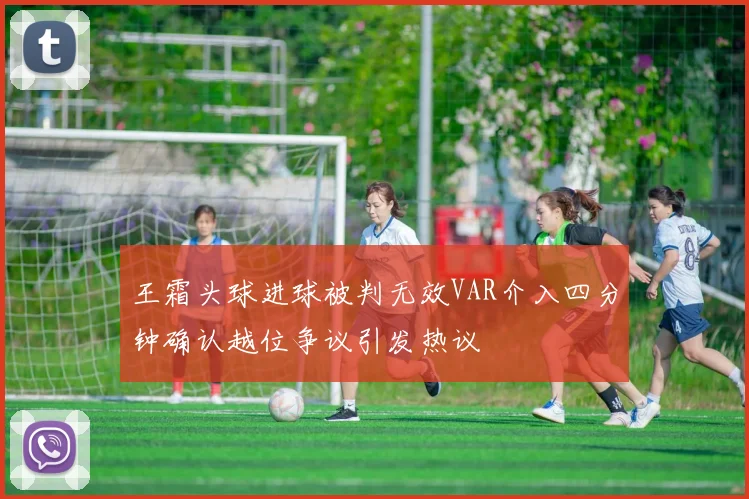 王霜头球进球被判无效VAR介入四分钟确认越位争议引发热议