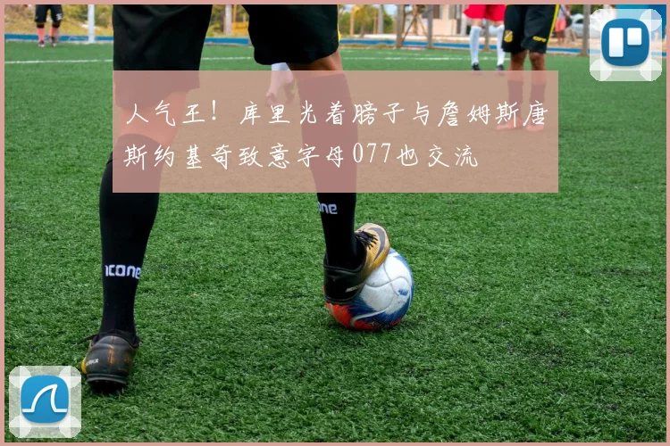 人气王！库里光着膀子与詹姆斯唐斯约基奇致意字母077也交流