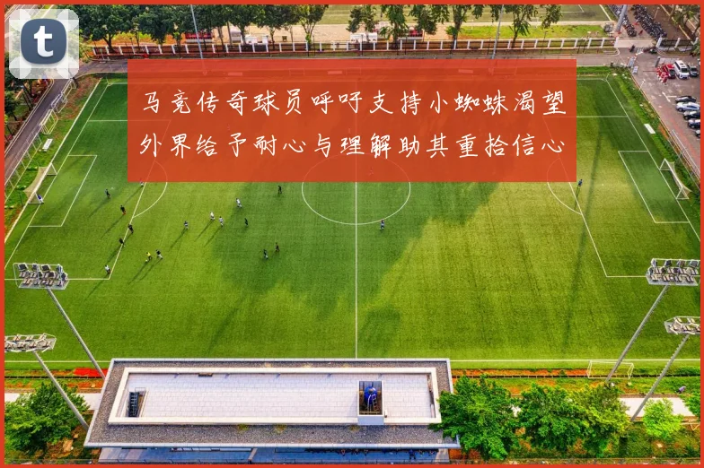 马竞传奇球员呼吁支持小蜘蛛渴望外界给予耐心与理解助其重拾信心