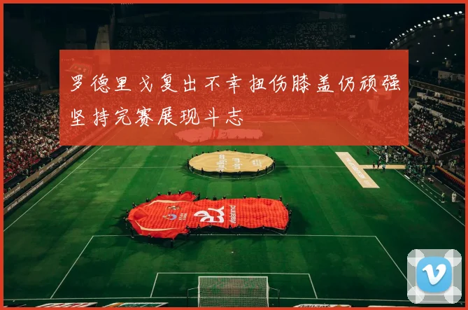 罗德里戈复出不幸扭伤膝盖仍顽强坚持完赛展现斗志