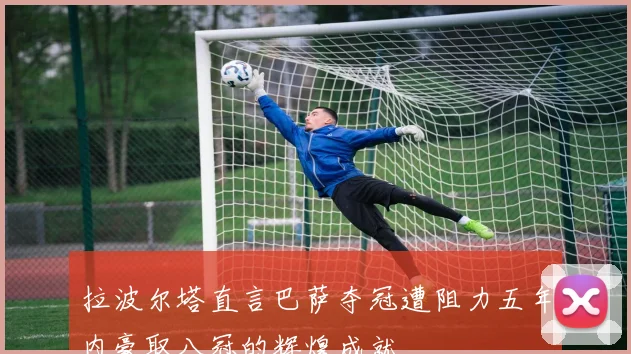 拉波尔塔直言巴萨夺冠遭阻力五年内豪取八冠的辉煌成就