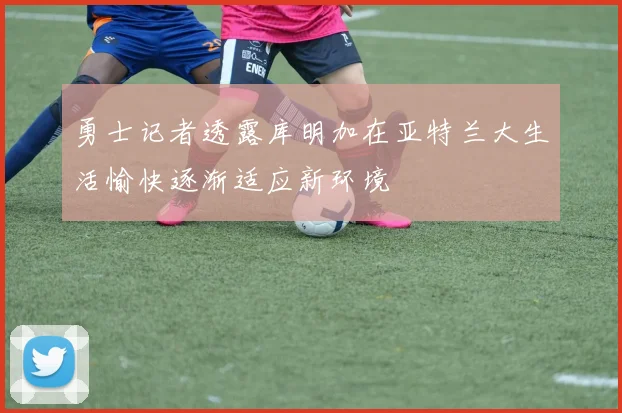 勇士记者透露库明加在亚特兰大生活愉快逐渐适应新环境