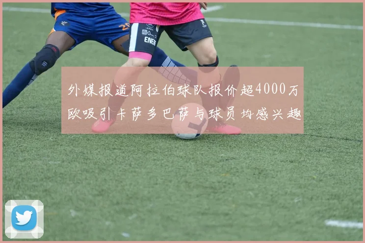 外媒报道阿拉伯球队报价超4000万欧吸引卡萨多巴萨与球员均感兴趣