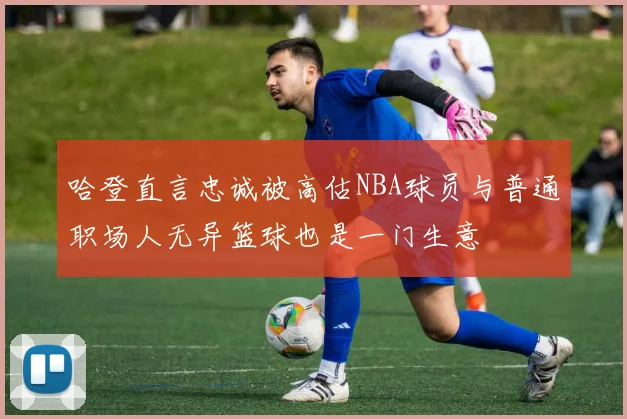 哈登直言忠诚被高估NBA球员与普通职场人无异篮球也是一门生意