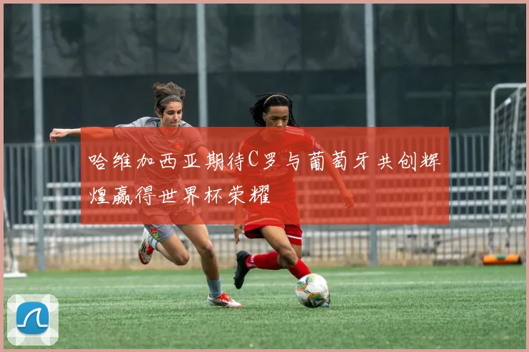 哈维加西亚期待C罗与葡萄牙共创辉煌赢得世界杯荣耀