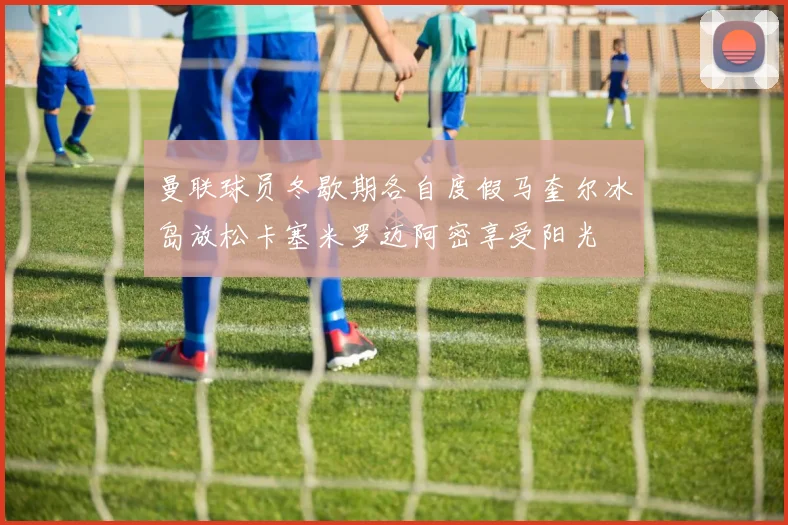 曼联球员冬歇期各自度假马奎尔冰岛放松卡塞米罗迈阿密享受阳光