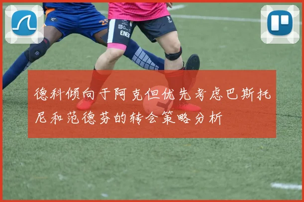 德科倾向于阿克但优先考虑巴斯托尼和范德芬的转会策略分析