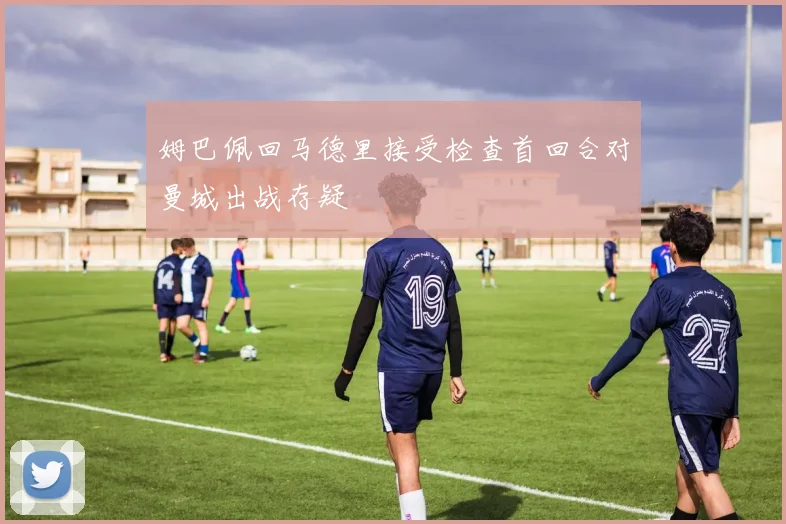 姆巴佩回马德里接受检查首回合对曼城出战存疑